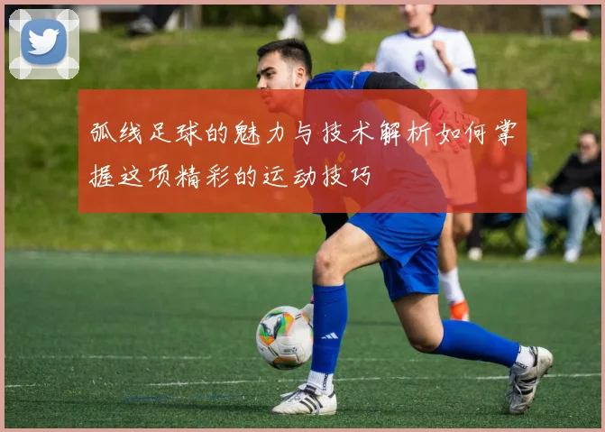 弧线足球的魅力与技术解析如何掌握这项精彩的运动技巧