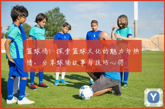 篮球坞：探索篮球文化的魅力与热情，分享球场故事与技巧心得