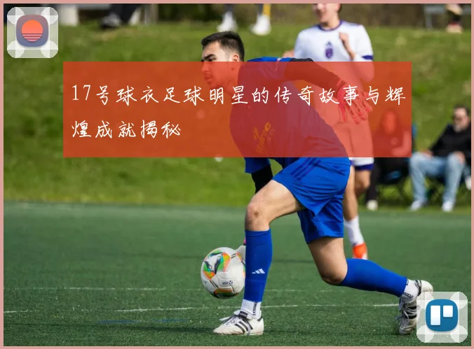 17号球衣足球明星的传奇故事与辉煌成就揭秘