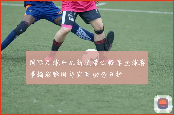 国际足球手机新浪带你畅享全球赛事精彩瞬间与实时动态分析