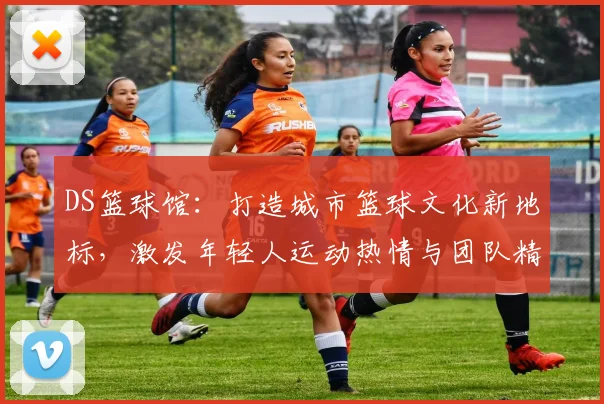 DS篮球馆：打造城市篮球文化新地标，激发年轻人运动热情与团队精神