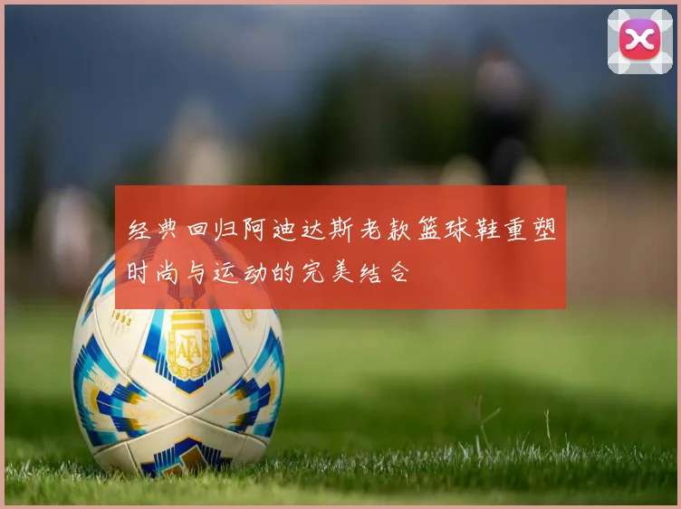 经典回归阿迪达斯老款篮球鞋重塑时尚与运动的完美结合