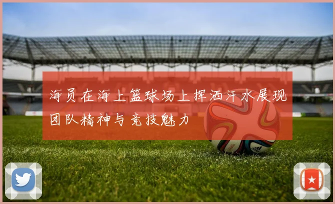 海员在海上篮球场上挥洒汗水展现团队精神与竞技魅力