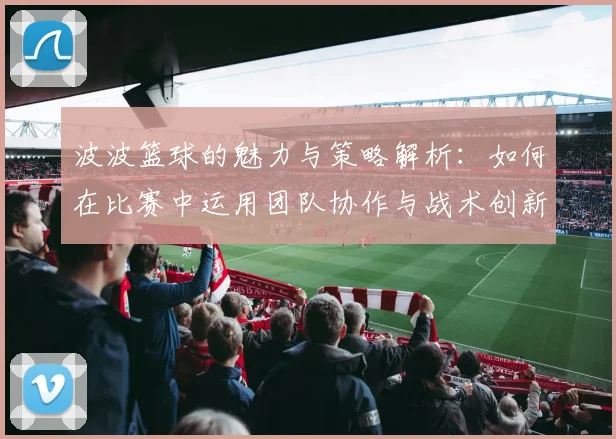 波波篮球的魅力与策略解析：如何在比赛中运用团队协作与战术创新